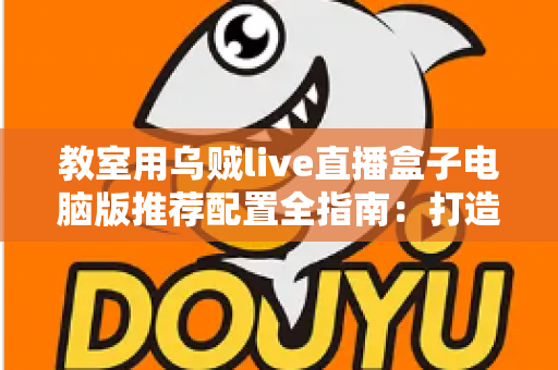 教室用乌贼live直播盒子电脑版推荐配置全指南：打造流畅稳定的课堂直播体验