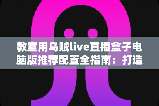 教室用乌贼live直播盒子电脑版推荐配置全指南：打造流畅稳定的课堂直播体验