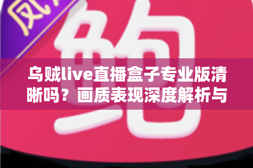 乌贼live直播盒子专业版清晰吗?画质表现深度解析与使用体验全面指南 乌贼live直播盒子专业版清晰吗?画质表现深度解析与使用体验全面指南