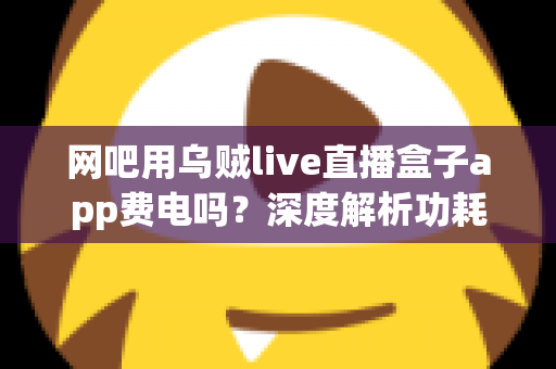 网吧用乌贼live直播盒子app费电吗?深度解析功耗真相与省电技巧全指南 网吧用乌贼live直播盒子app费电吗?深度解析功耗真相与省电技巧全指南