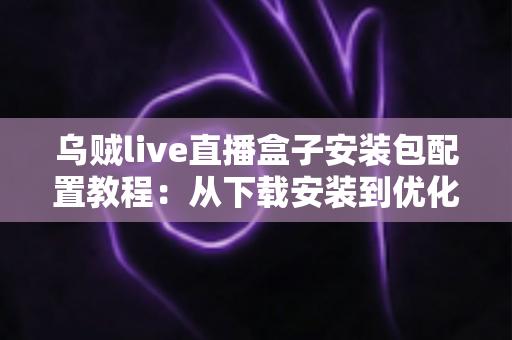 乌贼live直播盒子安装包配置教程：从下载安装到优化设置的完整实战指南