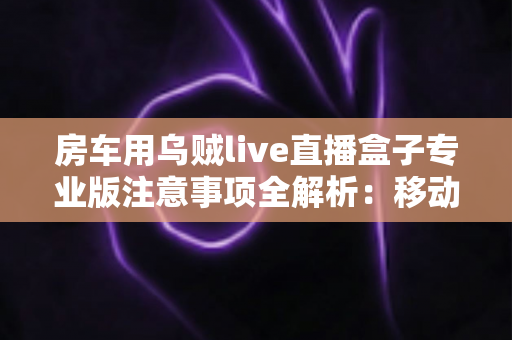 房车用乌贼live直播盒子专业版注意事项全解析：移动直播稳定运行的必备指南