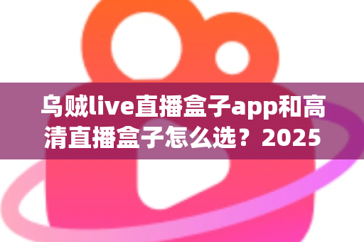 乌贼live直播盒子app和高清直播盒子怎么选？2025年最全避坑指南助你轻松找到理想观影方案