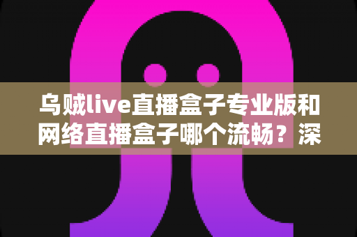 乌贼live直播盒子专业版和网络直播盒子哪个流畅？深度对比解析与流畅观看全指南