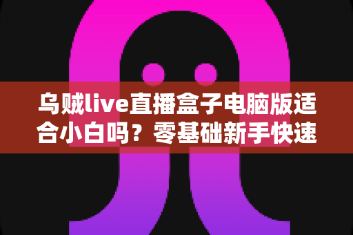 乌贼live直播盒子电脑版适合小白吗?零基础新手快速上手指南与使用体验全解析 乌贼live直播盒子电脑版适合小白吗?零基础新手快速上手指南与使用体验全解析