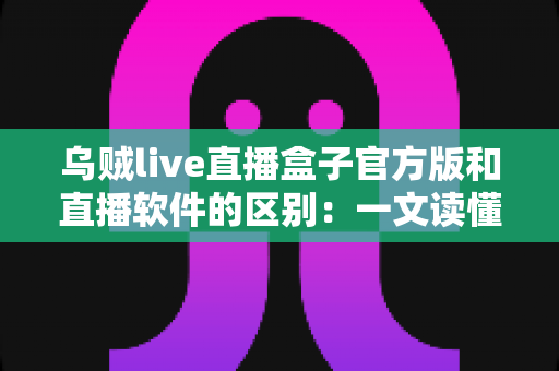 乌贼live直播盒子官方版和直播软件的区别：一文读懂直播工具如何选择