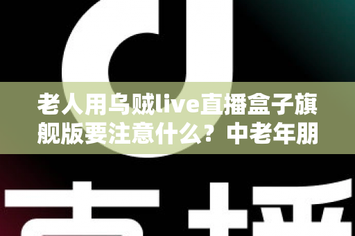 老人用乌贼live直播盒子旗舰版要注意什么?中老年朋友必读的安全使用全指南 老人用乌贼live直播盒子旗舰版要注意什么?中老年朋友必读的安全使用全指南