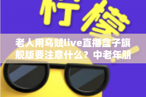 老人用乌贼live直播盒子旗舰版要注意什么？中老年朋友必读的安全使用全指南