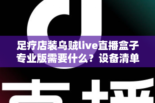 足疗店装乌贼live直播盒子专业版需要什么？设备清单、安装条件与实操指南全解析