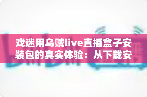 戏迷用乌贼live直播盒子安装包的真实体验：从下载安装到追戏看演出，一位老戏迷的全程心得分享