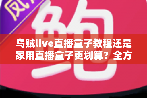 乌贼live直播盒子教程还是家用直播盒子更划算？全方位对比帮你选对直播设备不踩坑
