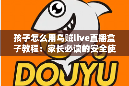 孩子怎么用乌贼live直播盒子教程：家长必读的安全使用与实操全指南