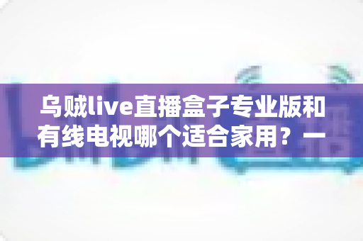 乌贼live直播盒子专业版和有线电视哪个适合家用?一篇讲透家庭观影方案选择 乌贼live直播盒子专业版和有线电视哪个适合家用?一篇讲透家庭观影方案选择