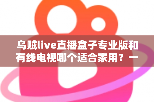 乌贼live直播盒子专业版和有线电视哪个适合家用?一篇讲透家庭观影方案选择 乌贼live直播盒子专业版和有线电视哪个适合家用?一篇讲透家庭观影方案选择