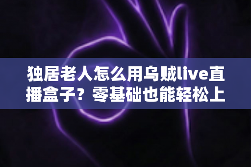 独居老人怎么用乌贼live直播盒子？零基础也能轻松上手的智慧陪伴指南