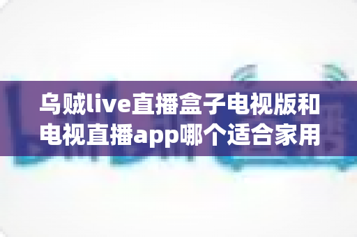 乌贼live直播盒子电视版和电视直播app哪个适合家用？深入对比分析与家用选购指南