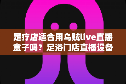 足疗店适合用乌贼live直播盒子吗？足浴门店直播设备选购与营销实操全解析
