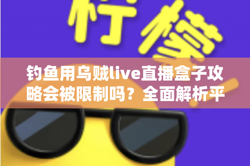 钓鱼用乌贼live直播盒子攻略会被限制吗？全面解析平台规则、法律红线与避坑实操指南