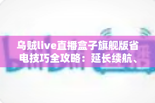 乌贼live直播盒子旗舰版省电技巧全攻略：延长续航、畅享直播不中断