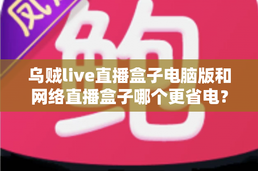 乌贼live直播盒子电脑版和网络直播盒子哪个更省电？全面省电对比测评与选购指南