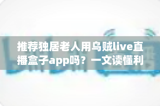 推荐独居老人用乌贼live直播盒子app吗?一文读懂利弊、风险与安全使用全攻略 推荐独居老人用乌贼live直播盒子app吗?一文读懂利弊、风险与安全使用全攻略