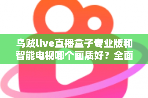 乌贼live直播盒子专业版和智能电视哪个画质好？全面对比解析助你选出最佳观影设备