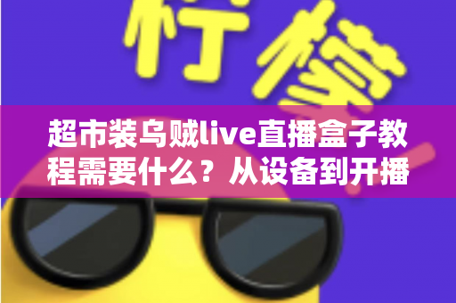 超市装乌贼live直播盒子教程需要什么?从设备到开播的完整准备清单与实操全攻略 超市装乌贼live直播盒子教程需要什么?从设备到开播的完整准备清单与实操全攻略