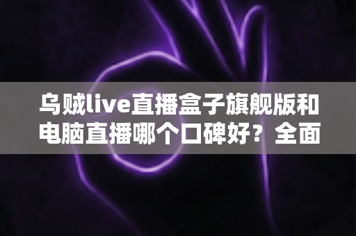 乌贼live直播盒子旗舰版和电脑直播哪个口碑好？全面对比解析帮你选对直播方案