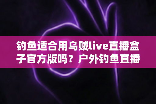 钓鱼适合用乌贼live直播盒子官方版吗？户外钓鱼直播设备全解析与实用指南