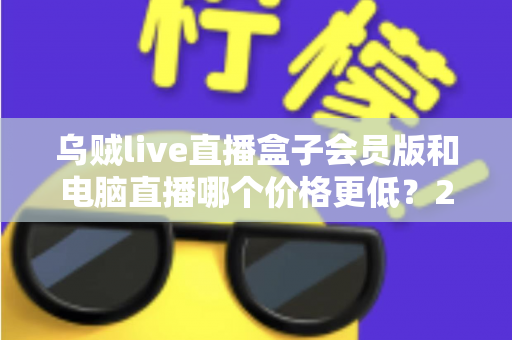 乌贼live直播盒子会员版和电脑直播哪个价格更低？2025年最全成本对比与选购指南