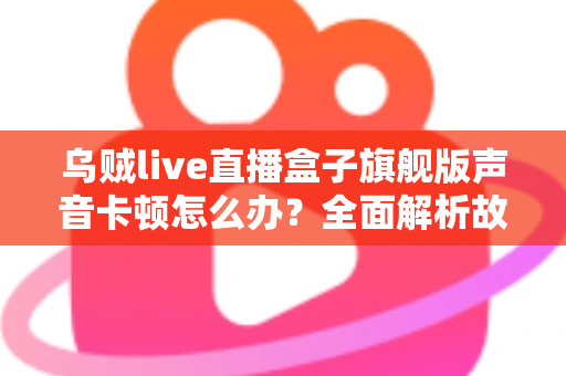 乌贼live直播盒子旗舰版声音卡顿怎么办？全面解析故障原因与实用解决方案指南