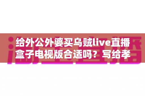 给外公外婆买乌贼live直播盒子电视版合适吗?写给孝顺孙辈的选购与使用全指南 给外公外婆买乌贼live直播盒子电视版合适吗?写给孝顺孙辈的选购与使用全指南