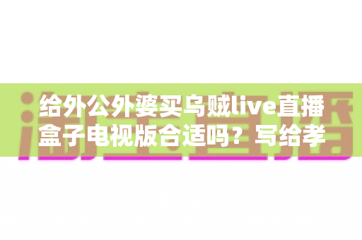 给外公外婆买乌贼live直播盒子电视版合适吗？写给孝顺孙辈的选购与使用全指南