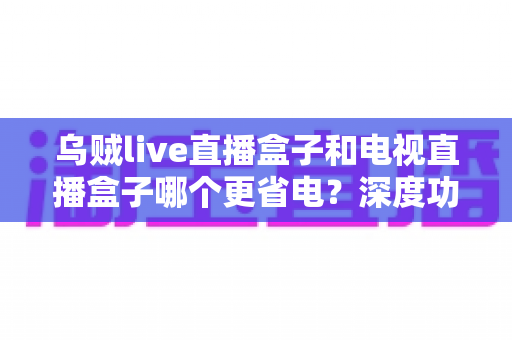 乌贼live直播盒子和电视直播盒子哪个更省电？深度功耗对比与实用省电攻略全解析