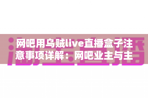 网吧用乌贼live直播盒子注意事项详解:网吧业主与主播必看的安装、运营与合规全指南 网吧用乌贼live直播盒子注意事项详解:网吧业主与主播必看的安装、运营与合规全指南