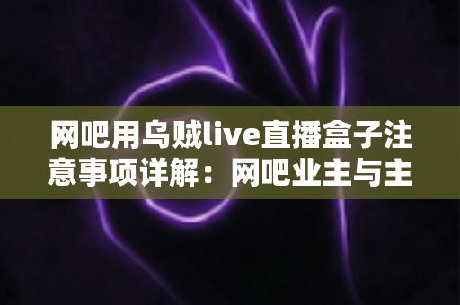 网吧用乌贼live直播盒子注意事项详解：网吧业主与主播必看的安装、运营与合规全指南