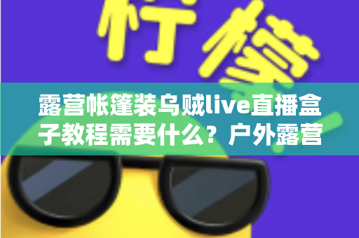 露营帐篷装乌贼live直播盒子教程需要什么？户外露营直播设备清单与安装全攻略