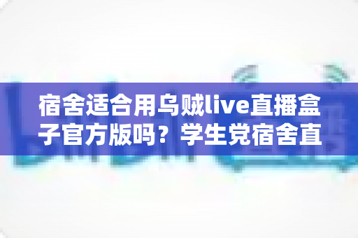 宿舍适合用乌贼live直播盒子官方版吗?学生党宿舍直播设备使用全攻略 宿舍适合用乌贼live直播盒子官方版吗?学生党宿舍直播设备使用全攻略