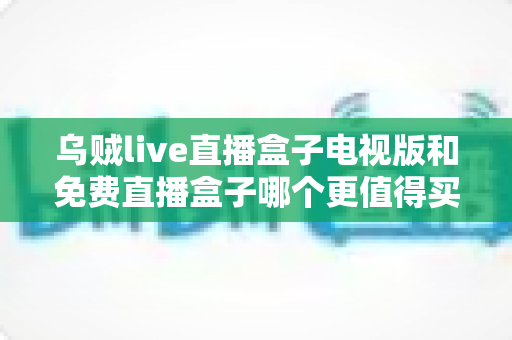 乌贼live直播盒子电视版和免费直播盒子哪个更值得买？2025家庭观影选购深度对比指南