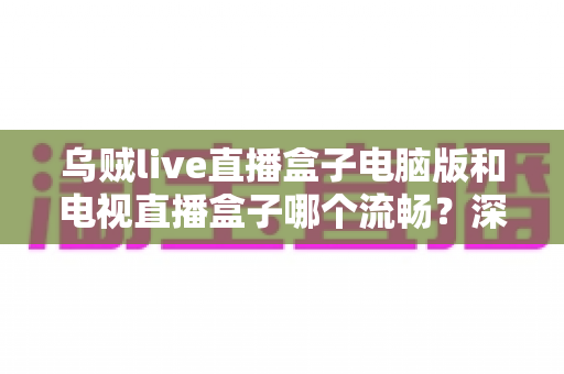 乌贼live直播盒子电脑版和电视直播盒子哪个流畅?深度对比解析与流畅观看实用指南 乌贼live直播盒子电脑版和电视直播盒子哪个流畅?深度对比解析与流畅观看实用指南