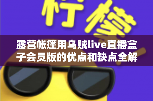 露营帐篷用乌贼live直播盒子会员版的优点和缺点全解析:户外直播爱好者必看的真实体验与选购指南 露营帐篷用乌贼live直播盒子会员版的优点和缺点全解析:户外直播爱好者必看的真实体验与选购指南