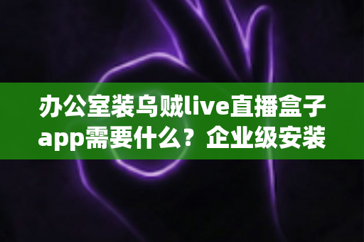 办公室装乌贼live直播盒子app需要什么?企业级安装配置、网络要求与合规指南全解析 办公室装乌贼live直播盒子app需要什么?企业级安装配置、网络要求与合规指南全解析