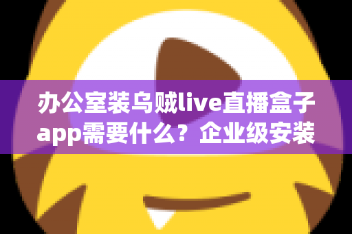 办公室装乌贼live直播盒子app需要什么？企业级安装配置、网络要求与合规指南全解析