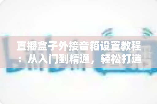 直播盒子外接音箱设置教程:从入门到精通,轻松打造沉浸式视听体验 直播盒子外接音箱设置教程:从入门到精通,轻松打造沉浸式视听体验
