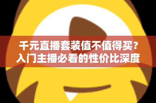 千元直播套装值不值得买?入门主播必看的性价比深度解析 千元直播套装值不值得买?入门主播必看的性价比深度解析
