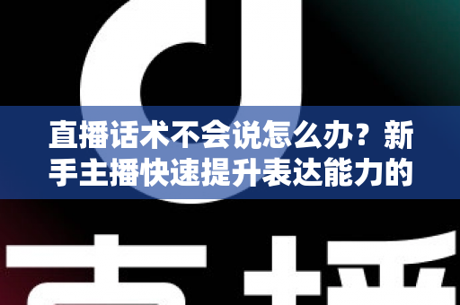 直播话术不会说怎么办？新手主播快速提升表达能力的实战攻略