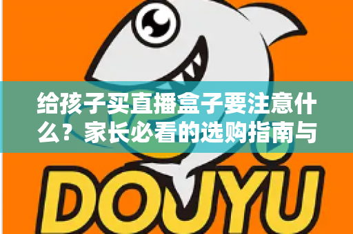 给孩子买直播盒子要注意什么？家长必看的选购指南与避坑手册