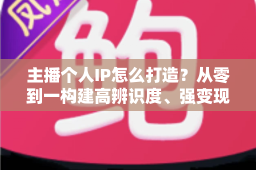 主播个人IP怎么打造?从零到一构建高辨识度、强变现能力直播人设的完整实战指南 主播个人IP怎么打造?从零到一构建高辨识度、强变现能力直播人设的完整实战指南