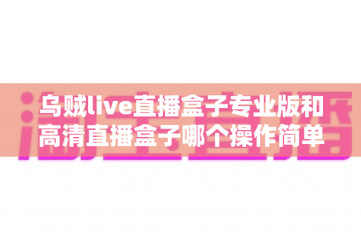 乌贼live直播盒子专业版和高清直播盒子哪个操作简单?新手友好度全面对比指南 乌贼live直播盒子专业版和高清直播盒子哪个操作简单?新手友好度全面对比指南