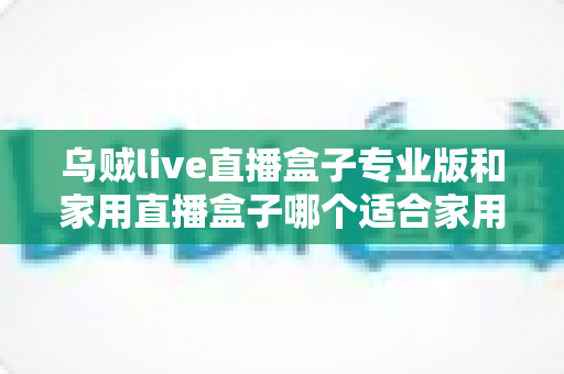 乌贼live直播盒子专业版和家用直播盒子哪个适合家用?2025年最全选购指南帮你避坑 乌贼live直播盒子专业版和家用直播盒子哪个适合家用?2025年最全选购指南帮你避坑
